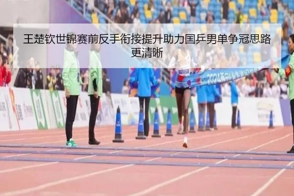 王楚钦世锦赛前反手衔接提升助力国乒男单争冠思路更清晰