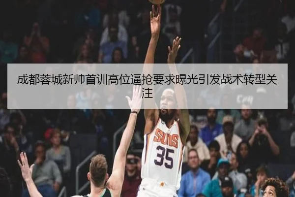 成都蓉城新帅首训高位逼抢要求曝光引发战术转型关注