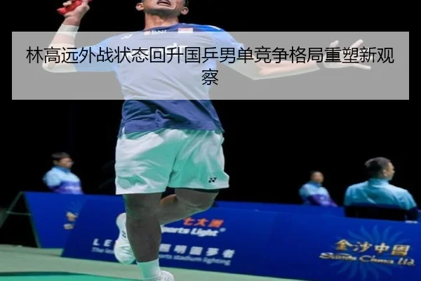 林高远外战状态回升国乒男单竞争格局重塑新观察