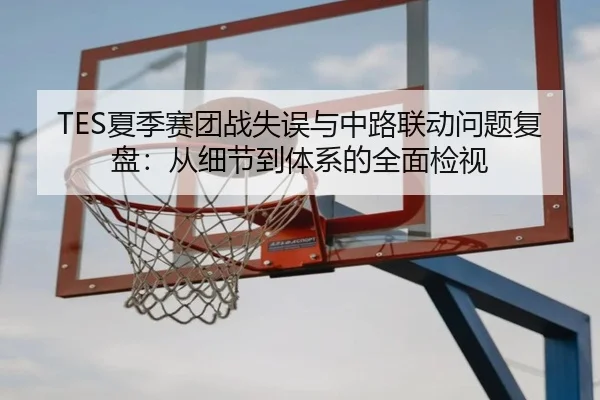 TES夏季赛团战失误与中路联动问题复盘：从细节到体系的全面检视