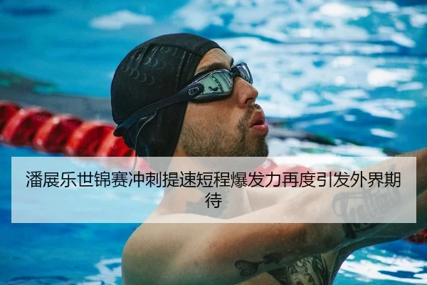 潘展乐世锦赛冲刺提速短程爆发力再度引发外界期待