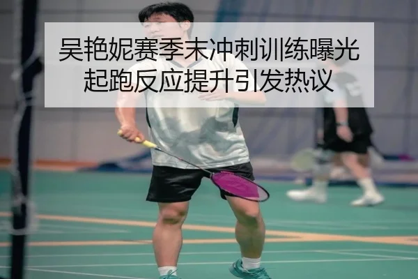 吴艳妮赛季末冲刺训练曝光 起跑反应提升引发热议